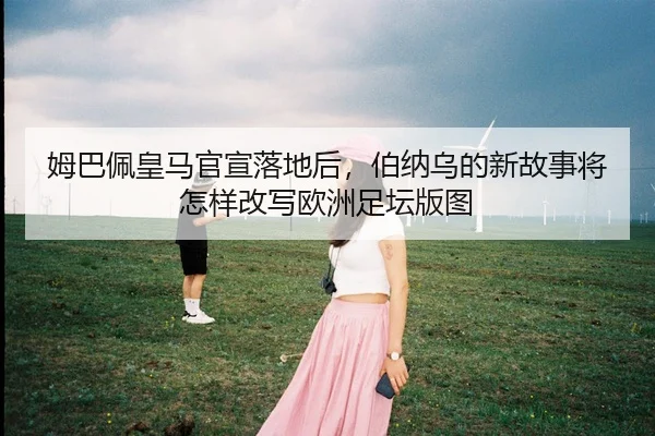 姆巴佩皇马官宣落地后，伯纳乌的新故事将怎样改写欧洲足坛版图